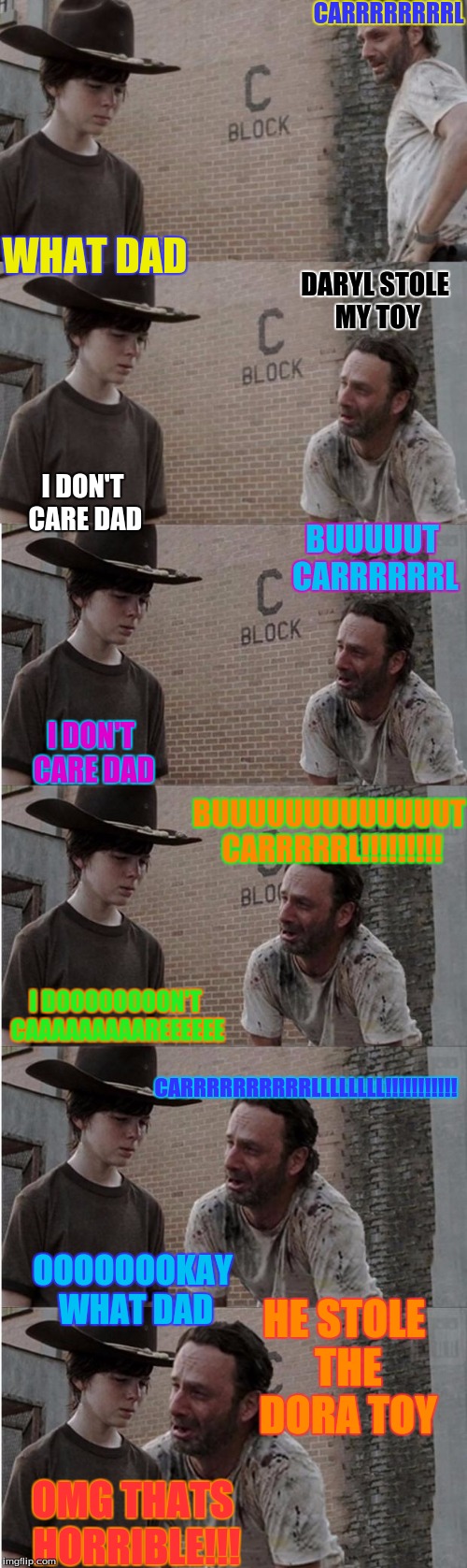 Rick and Carl Longer Meme | CARRRRRRRRL; WHAT DAD; DARYL STOLE MY TOY; I DON'T CARE DAD; BUUUUUT CARRRRRRL; I DON'T CARE DAD; BUUUUUUUUUUUUUT CARRRRRL!!!!!!!!! I DOOOOOOOON'T CAAAAAAAAAREEEEEE; CARRRRRRRRRRLLLLLLLL!!!!!!!!!!! HE STOLE THE DORA TOY; OOOOOOOKAY WHAT DAD; OMG THATS HORRIBLE!!! | image tagged in memes,rick and carl longer | made w/ Imgflip meme maker