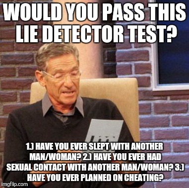 Maury Lie Detector Meme | WOULD YOU PASS THIS LIE DETECTOR TEST? 1.) HAVE YOU EVER SLEPT WITH ANOTHER MAN/WOMAN?
2.) HAVE YOU EVER HAD SEXUAL CONTACT WITH ANOTHER MAN/WOMAN?
3.) HAVE YOU EVER PLANNED ON CHEATING? | image tagged in memes,maury lie detector | made w/ Imgflip meme maker