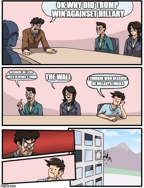 Boardroom Meeting Suggestion | OK,WHY DID TRUMP WIN AGAINSET HILLARY; BECAUSE OF LESS TAXES IS WHAT I THINK; THE WALL; I THINKHE WON BECAUSE OF HILLARYS EMAILS | image tagged in memes,boardroom meeting suggestion | made w/ Imgflip meme maker
