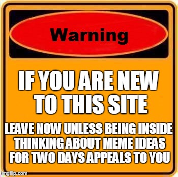 Warning Sign Meme | IF YOU ARE NEW TO THIS SITE; LEAVE NOW UNLESS BEING INSIDE THINKING ABOUT MEME IDEAS FOR TWO DAYS APPEALS TO YOU | image tagged in memes,warning sign | made w/ Imgflip meme maker