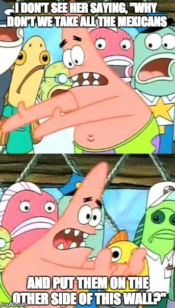 Put It Somewhere Else Patrick Meme | I DON'T SEE HER SAYING, "WHY DON'T WE TAKE ALL THE MEXICANS AND PUT THEM ON THE OTHER SIDE OF THIS WALL?" | image tagged in memes,put it somewhere else patrick | made w/ Imgflip meme maker