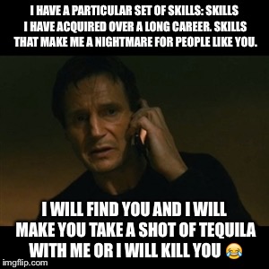 Liam Neeson Taken Meme | I HAVE A PARTICULAR SET OF SKILLS: SKILLS I HAVE ACQUIRED OVER A LONG CAREER. SKILLS THAT MAKE ME A NIGHTMARE FOR PEOPLE LIKE YOU. I WILL FIND YOU AND I WILL MAKE YOU TAKE A SHOT OF TEQUILA WITH ME OR I WILL KILL YOU 😂 | image tagged in memes,liam neeson taken | made w/ Imgflip meme maker