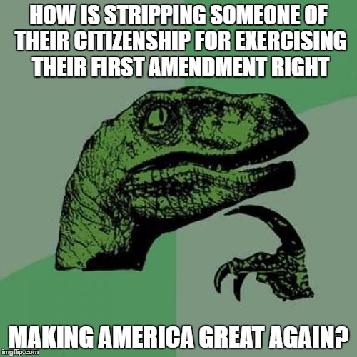Fascist in Chief | HOW IS STRIPPING SOMEONE OF THEIR CITIZENSHIP FOR EXERCISING THEIR FIRST AMENDMENT RIGHT; MAKING AMERICA GREAT AGAIN? | image tagged in memes,philosoraptor,trump,fascist,republican | made w/ Imgflip meme maker