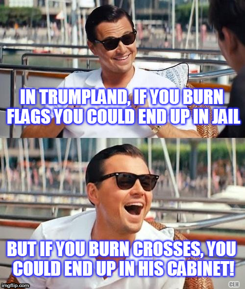 It's a whole new world... | IN TRUMPLAND, IF YOU BURN FLAGS YOU COULD END UP IN JAIL; BUT IF YOU BURN CROSSES, YOU COULD END UP IN HIS CABINET! CLH | image tagged in trumpland,burning flags | made w/ Imgflip meme maker