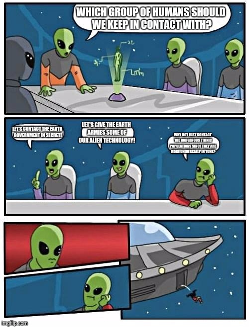 Alien Meeting Suggestion | WHICH GROUP OF HUMANS SHOULD WE KEEP IN CONTACT WITH? LET'S CONTACT THE EARTH GOVERNMENT IN SECRET! LET'S GIVE THE EARTH ARMIES SOME OF OUR ALIEN TECHNOLOGY! WHY NOT JUST CONTACT THE INDIGENOUS ETHNIC POPULATIONS SINCE THEY ARE MORE UNIVERSALLY IN TUNE? | image tagged in memes,alien meeting suggestion | made w/ Imgflip meme maker