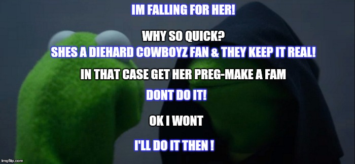 Evil Kermit | IM FALLING FOR HER! WHY SO QUICK? SHES A DIEHARD COWBOYZ FAN & THEY KEEP IT REAL! IN THAT CASE GET HER PREG-MAKE A FAM; DONT DO IT! OK I WONT; I'LL DO IT THEN ! | image tagged in evil kermit | made w/ Imgflip meme maker