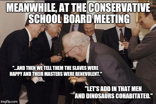 MEANWHILE, AT THE CONSERVATIVE SCHOOL BOARD MEETING "...AND THEN WE TELL THEM THE SLAVES WERE HAPPY AND THEIR MASTERS WERE BENEVOLENT." "LET | made w/ Imgflip meme maker