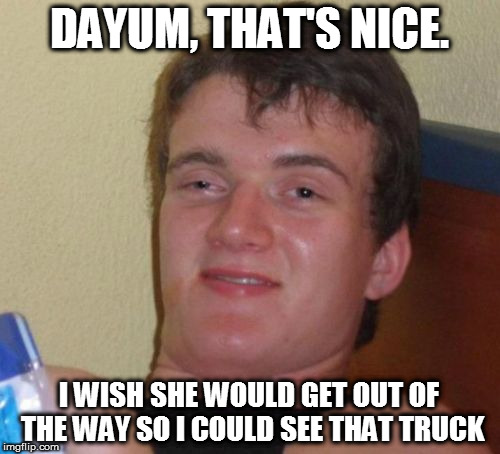 10 Guy Meme | DAYUM, THAT'S NICE. I WISH SHE WOULD GET OUT OF THE WAY SO I COULD SEE THAT TRUCK | image tagged in memes,10 guy | made w/ Imgflip meme maker