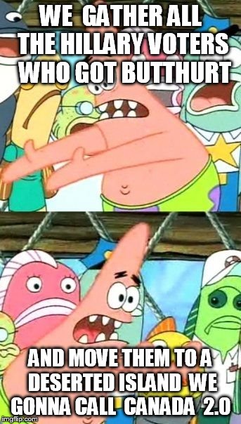 Put It Somewhere Else Patrick | WE  GATHER ALL THE HILLARY VOTERS   WHO GOT BUTTHURT; AND MOVE THEM TO A DESERTED ISLAND  WE GONNA CALL  CANADA  2.0 | image tagged in memes,put it somewhere else patrick | made w/ Imgflip meme maker