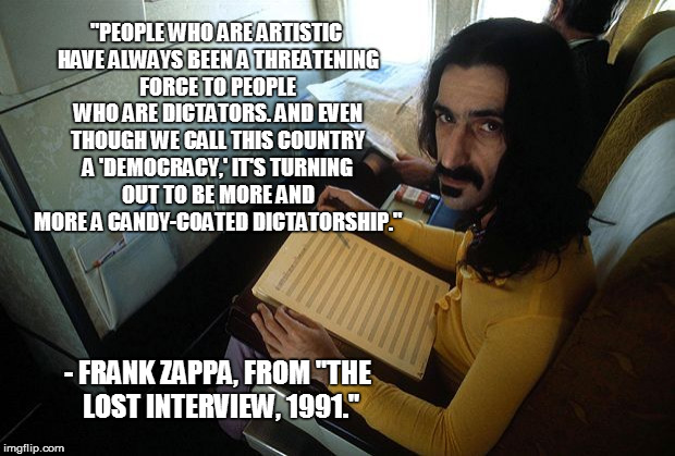 Frank Zappa, on artistic freedom. | "PEOPLE WHO ARE ARTISTIC HAVE ALWAYS BEEN A THREATENING FORCE TO PEOPLE WHO ARE DICTATORS. AND EVEN THOUGH WE CALL THIS COUNTRY A 'DEMOCRACY,' IT'S TURNING OUT TO BE MORE AND MORE A CANDY-COATED DICTATORSHIP."; - FRANK ZAPPA, FROM "THE LOST INTERVIEW, 1991." | image tagged in frank zappa,democracy,artists,artistic freedom,american politics,artistic honesty | made w/ Imgflip meme maker