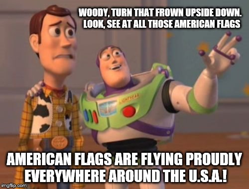 After he saw people burning them Buzz shows Woody that the American Flag is still flying proudly over the U.S.A.  | WOODY, TURN THAT FROWN UPSIDE DOWN.  LOOK, SEE AT ALL THOSE AMERICAN FLAGS; AMERICAN FLAGS ARE FLYING PROUDLY EVERYWHERE AROUND THE U.S.A.! | image tagged in memes,election 2016 aftermath,donald trump approves,american flag,america,x x everywhere | made w/ Imgflip meme maker