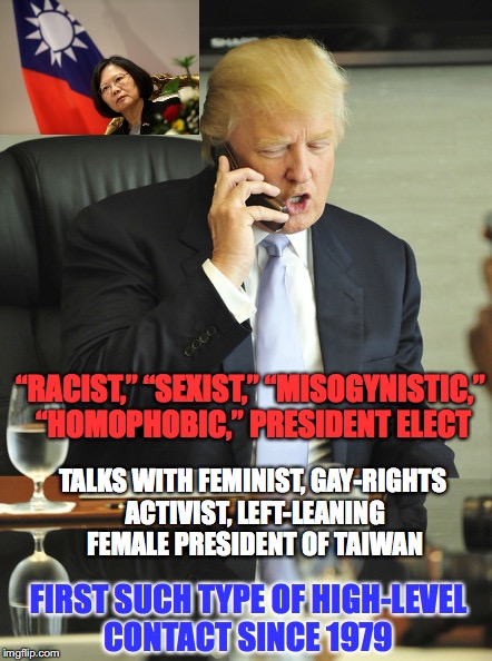 She called him and China is pissed (She supported Hillary) | “RACIST,” “SEXIST,” “MISOGYNISTIC,” “HOMOPHOBIC,” PRESIDENT ELECT; TALKS WITH FEMINIST, GAY-RIGHTS ACTIVIST, LEFT-LEANING FEMALE PRESIDENT OF TAIWAN; FIRST SUCH TYPE OF HIGH-LEVEL CONTACT SINCE 1979 | image tagged in donald trump,taiwan,china | made w/ Imgflip meme maker