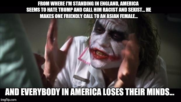 And everybody loses their minds Meme |  FROM WHERE I'M STANDING IN ENGLAND, AMERICA SEEMS TO HATE TRUMP AND CALL HIM RACIST AND SEXIST...
HE MAKES ONE FRIENDLY CALL TO AN ASIAN FEMALE... AND EVERYBODY IN AMERICA LOSES THEIR MINDS... | image tagged in memes,and everybody loses their minds | made w/ Imgflip meme maker