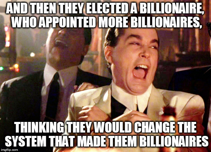 Good Fellas Hilarious | AND THEN THEY ELECTED A BILLIONAIRE, WHO APPOINTED MORE BILLIONAIRES, THINKING THEY WOULD CHANGE THE SYSTEM THAT MADE THEM BILLIONAIRES | image tagged in memes,good fellas hilarious | made w/ Imgflip meme maker