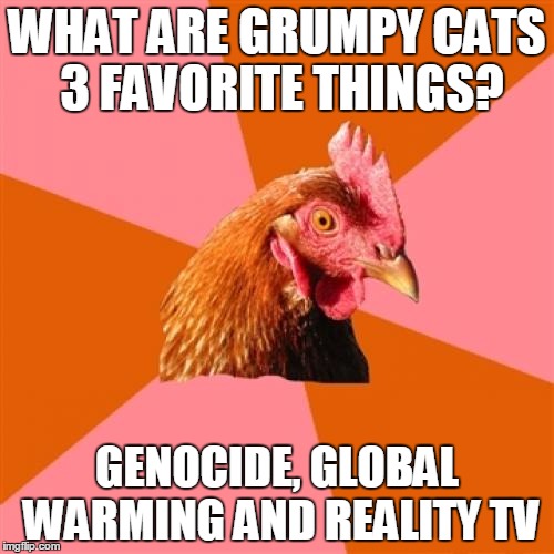 Anti Joke Chicken | WHAT ARE GRUMPY CATS 3 FAVORITE THINGS? GENOCIDE, GLOBAL WARMING AND REALITY TV | image tagged in memes,anti joke chicken,this message is grumpy cat approved | made w/ Imgflip meme maker