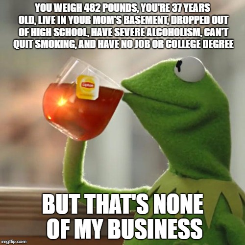 But That's None Of My Business Meme |  YOU WEIGH 482 POUNDS, YOU'RE 37 YEARS OLD, LIVE IN YOUR MOM'S BASEMENT, DROPPED OUT OF HIGH SCHOOL, HAVE SEVERE ALCOHOLISM, CAN'T QUIT SMOKING, AND HAVE NO JOB OR COLLEGE DEGREE; BUT THAT'S NONE OF MY BUSINESS | image tagged in memes,but thats none of my business,kermit the frog | made w/ Imgflip meme maker