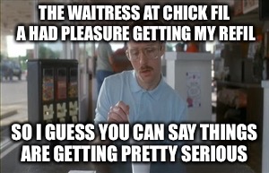 He ate more chikin  | THE WAITRESS AT CHICK FIL A HAD PLEASURE GETTING MY REFIL; SO I GUESS YOU CAN SAY THINGS ARE GETTING PRETTY SERIOUS | image tagged in memes,so i guess you can say things are getting pretty serious | made w/ Imgflip meme maker