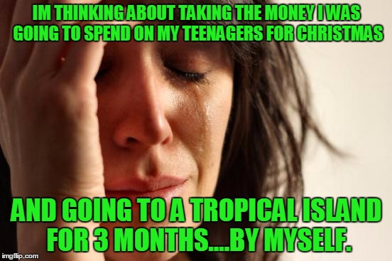 You're gonna miss me when I am gone | IM THINKING ABOUT TAKING THE MONEY I WAS GOING TO SPEND ON MY TEENAGERS FOR CHRISTMAS; AND GOING TO A TROPICAL ISLAND FOR 3 MONTHS....BY MYSELF. | image tagged in memes,first world problems | made w/ Imgflip meme maker