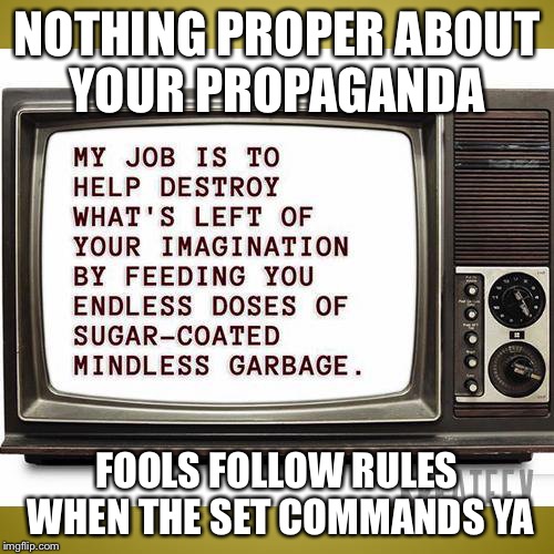 So serene on the screen you was mesmerized  | NOTHING PROPER ABOUT YOUR PROPAGANDA; FOOLS FOLLOW RULES WHEN THE SET COMMANDS YA | image tagged in propaganda,media lies,9/11,iraq war,brainwashing,wake up | made w/ Imgflip meme maker