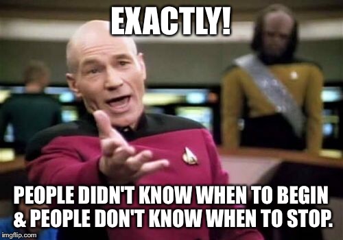 Picard Wtf Meme | EXACTLY! PEOPLE DIDN'T KNOW WHEN TO BEGIN & PEOPLE DON'T KNOW WHEN TO STOP. | image tagged in memes,picard wtf | made w/ Imgflip meme maker