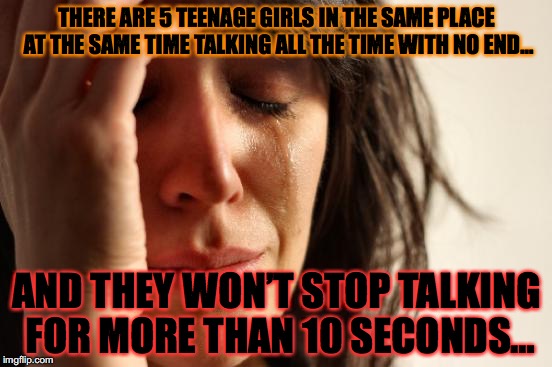 First World Problems Meme | THERE ARE 5 TEENAGE GIRLS IN THE SAME PLACE AT THE SAME TIME TALKING ALL THE TIME WITH NO END…; AND THEY WON’T STOP TALKING FOR MORE THAN 10 SECONDS… | image tagged in memes,first world problems | made w/ Imgflip meme maker