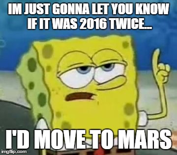I'll Have You Know Spongebob Meme | IM JUST GONNA LET YOU KNOW IF IT WAS 2016 TWICE... I'D MOVE TO MARS | image tagged in memes,ill have you know spongebob | made w/ Imgflip meme maker