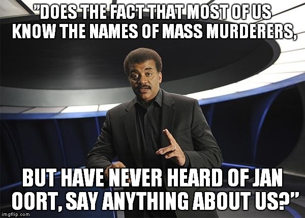 Neil deGrasse Tyson Cosmos | ”DOES THE FACT THAT MOST OF US KNOW THE NAMES OF MASS MURDERERS, BUT HAVE NEVER HEARD OF JAN OORT, SAY ANYTHING ABOUT US?” | image tagged in neil degrasse tyson cosmos | made w/ Imgflip meme maker