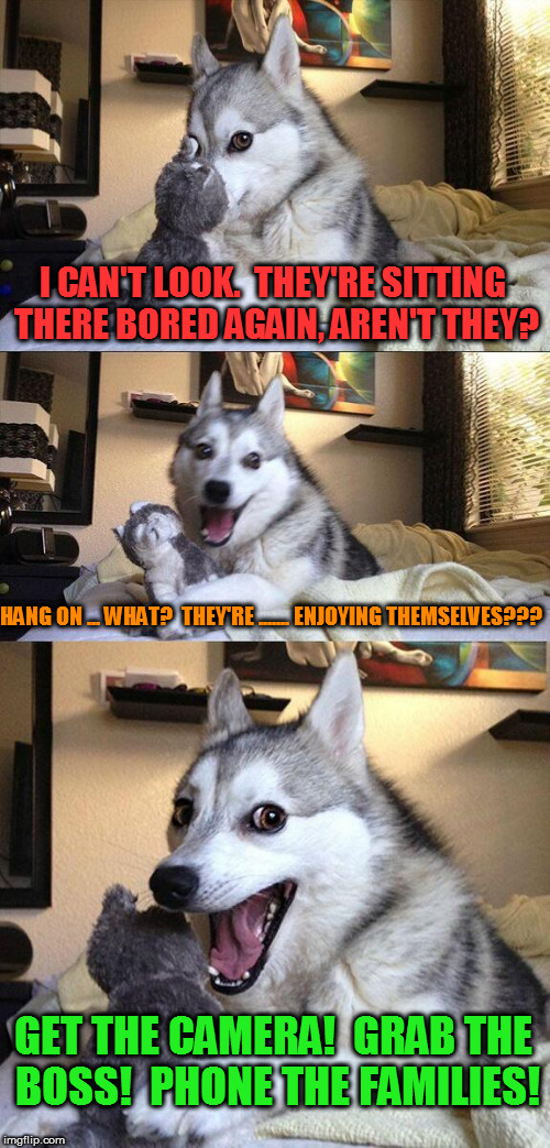 Bad Pun Dog Meme | I CAN'T LOOK.  THEY'RE SITTING THERE BORED AGAIN, AREN'T THEY? HANG ON ... WHAT?  THEY'RE ....... ENJOYING THEMSELVES??? GET THE CAMERA!  GRAB THE BOSS!  PHONE THE FAMILIES! | image tagged in memes,bad pun dog | made w/ Imgflip meme maker