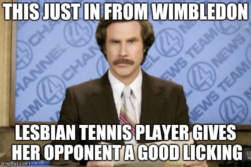 Ron Burgundy | THIS JUST IN FROM WIMBLEDON; LESBIAN TENNIS PLAYER GIVES HER OPPONENT A GOOD LICKING | image tagged in memes,ron burgundy | made w/ Imgflip meme maker