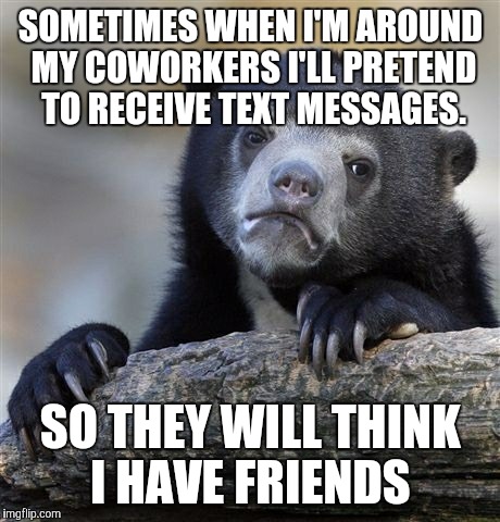 Confession Bear | SOMETIMES WHEN I'M AROUND MY COWORKERS I'LL PRETEND TO RECEIVE TEXT MESSAGES. SO THEY WILL THINK I HAVE FRIENDS | image tagged in memes,confession bear | made w/ Imgflip meme maker