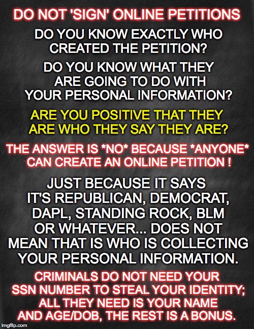online petitions | DO NOT 'SIGN' ONLINE PETITIONS; DO YOU KNOW EXACTLY WHO CREATED THE PETITION? DO YOU KNOW WHAT THEY ARE GOING TO DO WITH YOUR PERSONAL INFORMATION? ARE YOU POSITIVE THAT THEY ARE WHO THEY SAY THEY ARE? THE ANSWER IS *NO* BECAUSE *ANYONE* CAN CREATE AN ONLINE PETITION ! JUST BECAUSE IT SAYS IT'S REPUBLICAN, DEMOCRAT, DAPL, STANDING ROCK, BLM OR WHATEVER... DOES NOT MEAN THAT IS WHO IS COLLECTING YOUR PERSONAL INFORMATION. CRIMINALS DO NOT NEED YOUR SSN NUMBER TO STEAL YOUR IDENTITY; ALL THEY NEED IS YOUR NAME AND AGE/DOB, THE REST IS A BONUS. | image tagged in online petitions,warning,criminals,identity theft | made w/ Imgflip meme maker