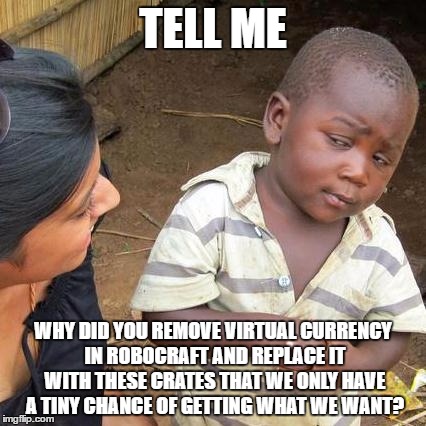 They did it... | TELL ME; WHY DID YOU REMOVE VIRTUAL CURRENCY IN ROBOCRAFT AND REPLACE IT WITH THESE CRATES THAT WE ONLY HAVE A TINY CHANCE OF GETTING WHAT WE WANT? | image tagged in memes,third world skeptical kid,robocraft | made w/ Imgflip meme maker