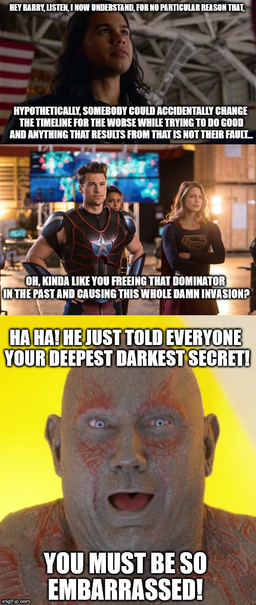 HEY BARRY, LISTEN, I NOW UNDERSTAND, FOR NO PARTICULAR REASON THAT, HYPOTHETICALLY, SOMEBODY COULD ACCIDENTALLY CHANGE THE TIMELINE FOR THE WORSE WHILE TRYING TO DO GOOD AND ANYTHING THAT RESULTS FROM THAT IS NOT THEIR FAULT... OH, KINDA LIKE YOU FREEING THAT DOMINATOR IN THE PAST AND CAUSING THIS WHOLE DAMN INVASION? HA HA! HE JUST TOLD EVERYONE YOUR DEEPEST DARKEST SECRET! YOU MUST BE SO EMBARRASSED! | image tagged in flash,legends of tomorrow,crossover,guardians of the galaxy,drax | made w/ Imgflip meme maker