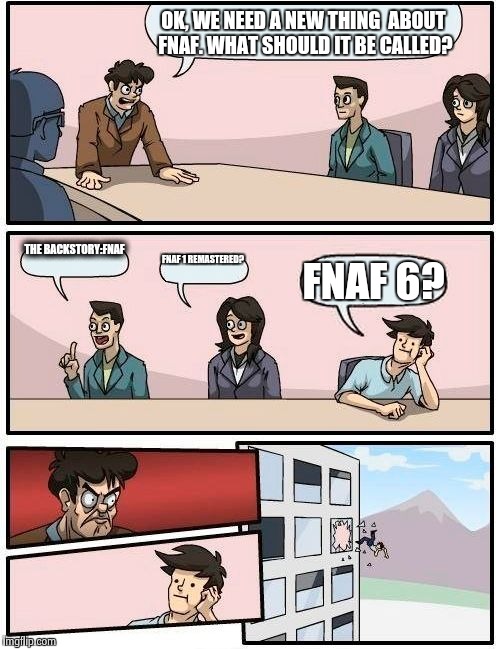 Boardroom Meeting Suggestion Meme | OK, WE NEED A NEW THING 
ABOUT FNAF. WHAT SHOULD IT BE CALLED? THE BACKSTORY:FNAF; FNAF 1 REMASTERED? FNAF 6? | image tagged in memes,boardroom meeting suggestion | made w/ Imgflip meme maker