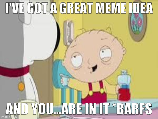 I'VE GOT A GREAT MEME IDEA AND YOU...ARE IN IT *BARFS | made w/ Imgflip meme maker