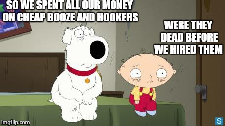 SO WE SPENT ALL OUR MONEY ON CHEAP BOOZE AND HOOKERS WERE THEY DEAD BEFORE WE HIRED THEM | made w/ Imgflip meme maker