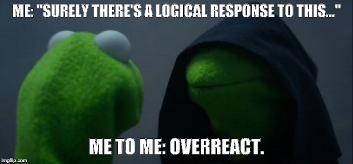 Evil Kermit Meme | ME: "SURELY THERE'S A LOGICAL RESPONSE TO THIS..."; ME TO ME: OVERREACT. | image tagged in evil kermit | made w/ Imgflip meme maker