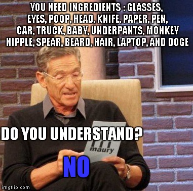 Maury Lie Detector Meme | YOU NEED INGREDIENTS : GLASSES, EYES, POOP, HEAD, KNIFE, PAPER, PEN, CAR, TRUCK, BABY, UNDERPANTS, MONKEY NIPPLE, SPEAR, BEARD, HAIR, LAPTOP, AND DOGE; DO YOU UNDERSTAND? NO | image tagged in memes,maury lie detector | made w/ Imgflip meme maker