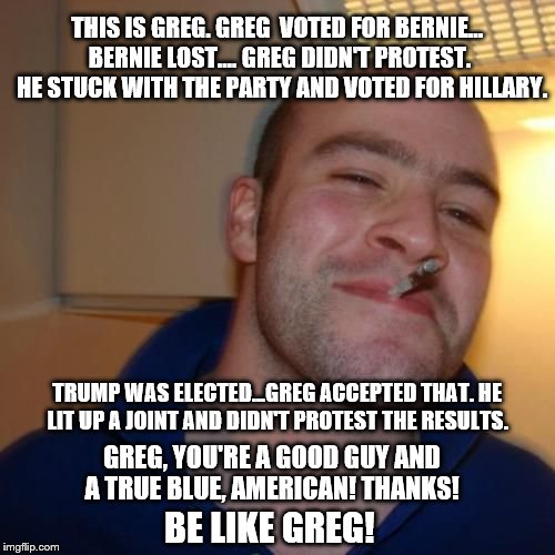 Be like Greg! He's a true blue, red-blooded American... | THIS IS GREG. GREG  VOTED FOR BERNIE... BERNIE LOST.... GREG DIDN'T PROTEST.  HE STUCK WITH THE PARTY AND VOTED FOR HILLARY. TRUMP WAS ELECTED...GREG ACCEPTED THAT. HE LIT UP A JOINT AND DIDN'T PROTEST THE RESULTS. GREG, YOU'RE A GOOD GUY AND A TRUE BLUE, AMERICAN! THANKS! BE LIKE GREG! | image tagged in good guy greg,memes,election 2016 aftermath,donald trump approves,be like bill,bernie or hillary | made w/ Imgflip meme maker