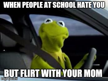 sad kermit | WHEN PEOPLE AT SCHOOL HATE YOU; BUT FLIRT WITH YOUR MOM | image tagged in sad kermit | made w/ Imgflip meme maker