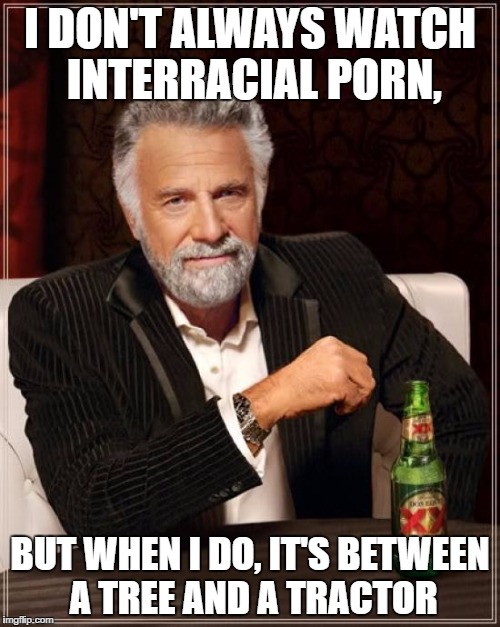 The Most Interesting Man In The World Meme | I DON'T ALWAYS WATCH INTERRACIAL PORN, BUT WHEN I DO, IT'S BETWEEN A TREE AND A TRACTOR | image tagged in memes,the most interesting man in the world | made w/ Imgflip meme maker