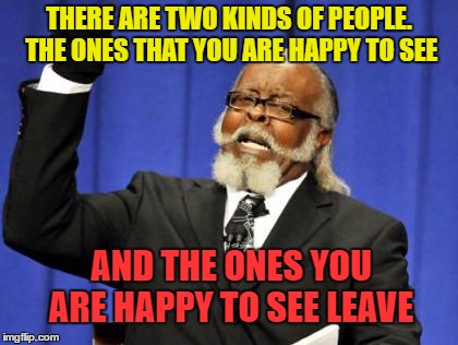 can I get an amen? | THERE ARE TWO KINDS OF PEOPLE. THE ONES THAT YOU ARE HAPPY TO SEE; AND THE ONES YOU ARE HAPPY TO SEE LEAVE | image tagged in memes,too damn high | made w/ Imgflip meme maker