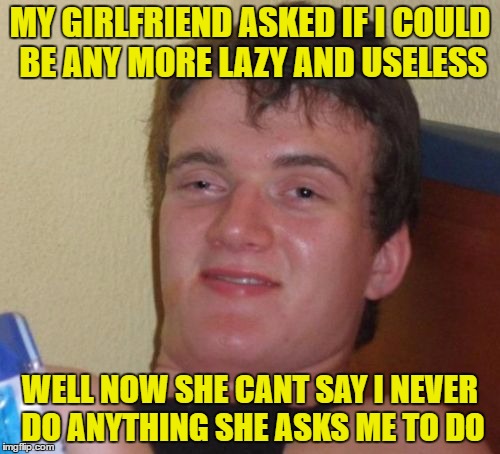 10 Guy Meme | MY GIRLFRIEND ASKED IF I COULD BE ANY MORE LAZY AND USELESS; WELL NOW SHE CANT SAY I NEVER DO ANYTHING SHE ASKS ME TO DO | image tagged in memes,10 guy | made w/ Imgflip meme maker