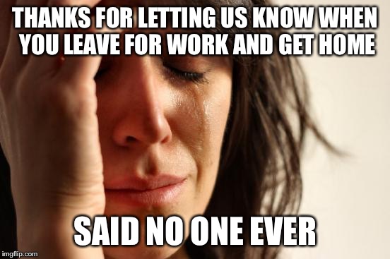 First World Problems Meme | THANKS FOR LETTING US KNOW WHEN YOU LEAVE FOR WORK AND GET HOME; SAID NO ONE EVER | image tagged in memes,first world problems | made w/ Imgflip meme maker