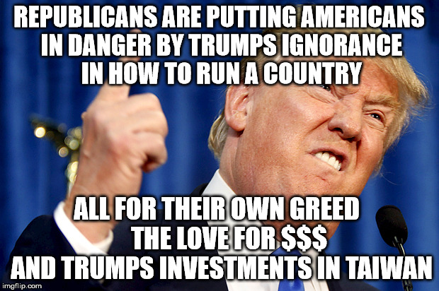 Donald Trump | REPUBLICANS ARE PUTTING AMERICANS IN DANGER BY TRUMPS IGNORANCE IN HOW TO RUN A COUNTRY; ALL FOR THEIR OWN GREED         THE LOVE FOR $$$     AND TRUMPS INVESTMENTS IN TAIWAN | image tagged in donald trump | made w/ Imgflip meme maker