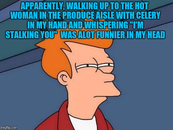 Futurama Fry | APPARENTLY, WALKING UP TO THE HOT WOMAN IN THE PRODUCE AISLE WITH CELERY IN MY HAND AND WHISPERING "I'M STALKING YOU"  WAS ALOT FUNNIER IN MY HEAD | image tagged in memes,futurama fry | made w/ Imgflip meme maker