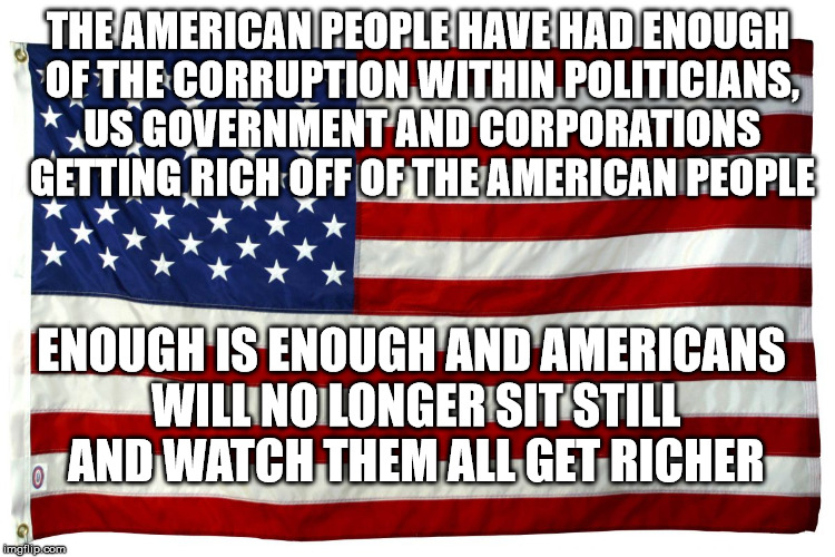 American flag  | THE AMERICAN PEOPLE HAVE HAD ENOUGH OF THE CORRUPTION WITHIN POLITICIANS, US GOVERNMENT AND CORPORATIONS GETTING RICH OFF OF THE AMERICAN PEOPLE; ENOUGH IS ENOUGH AND AMERICANS WILL NO LONGER SIT STILL AND WATCH THEM ALL GET RICHER | image tagged in american flag | made w/ Imgflip meme maker