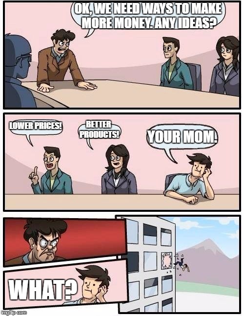 Boardroom Meeting Suggestion | OK, WE NEED WAYS TO MAKE MORE MONEY. ANY IDEAS? LOWER PRICES! BETTER PRODUCTS! YOUR MOM. WHAT? | image tagged in memes,boardroom meeting suggestion | made w/ Imgflip meme maker