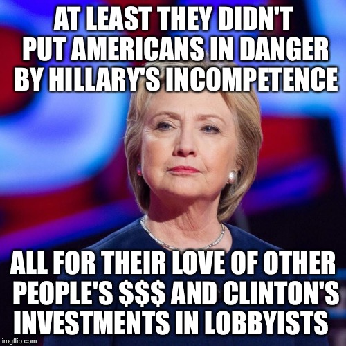 Lying Hillary Clinton | AT LEAST THEY DIDN'T PUT AMERICANS IN DANGER BY HILLARY'S INCOMPETENCE ALL FOR THEIR LOVE OF OTHER PEOPLE'S $$$ AND CLINTON'S INVESTMENTS IN | image tagged in lying hillary clinton | made w/ Imgflip meme maker
