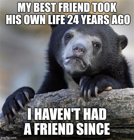 Confession Bear Meme | MY BEST FRIEND TOOK HIS OWN LIFE 24 YEARS AGO I HAVEN'T HAD A FRIEND SINCE | image tagged in memes,confession bear | made w/ Imgflip meme maker